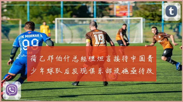 荷乙邓伯什总经理坦言接待中国青少年球队后发现俱乐部设施亟待改善