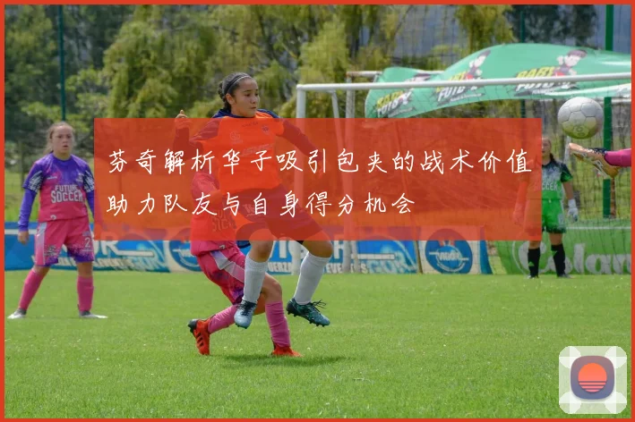 芬奇解析华子吸引包夹的战术价值助力队友与自身得分机会