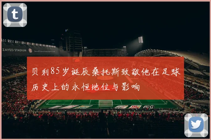 贝利85岁诞辰桑托斯致敬他在足球历史上的永恒地位与影响