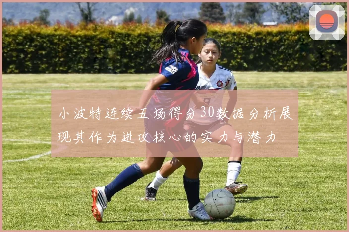 小波特连续五场得分30数据分析展现其作为进攻核心的实力与潜力