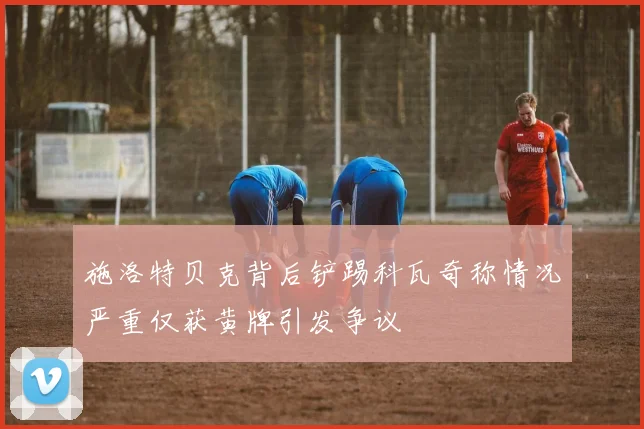 施洛特贝克背后铲踢科瓦奇称情况严重仅获黄牌引发争议