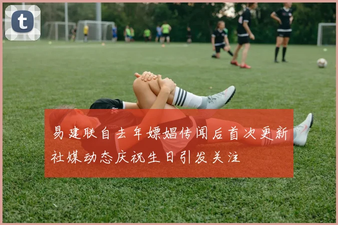 易建联自去年嫖娼传闻后首次更新社媒动态庆祝生日引发关注