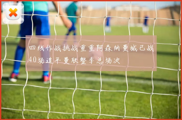 四线作战挑战重重阿森纳曼城已战40场追平曼联整季总场次