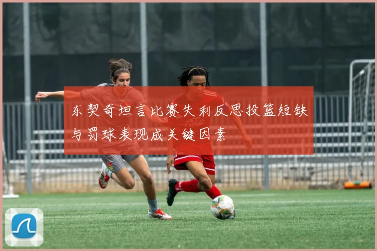 东契奇坦言比赛失利反思投篮短缺与罚球表现成关键因素