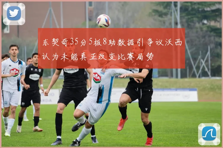 东契奇35分5板8助数据引争议沃西认为未能真正改变比赛局势