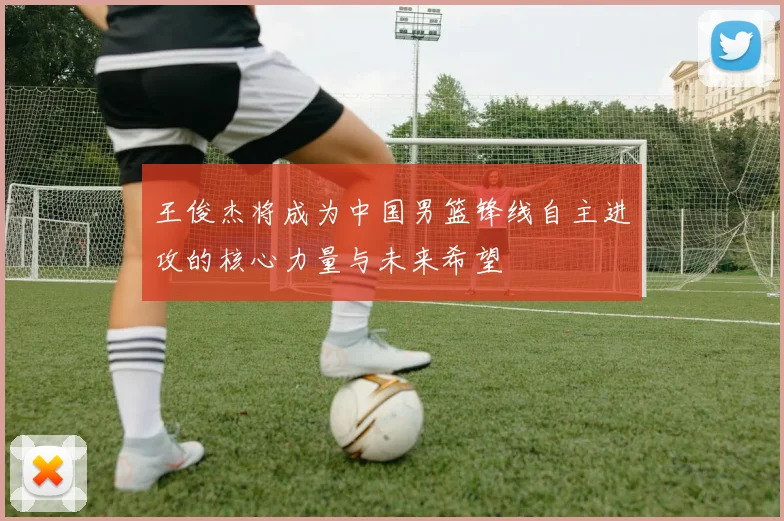 王俊杰将成为中国男篮锋线自主进攻的核心力量与未来希望