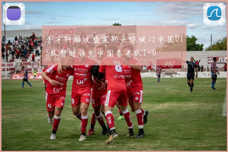 李宇轩助攻盛宸熙头球破门中国U15队暂时领先中国香港队1-0