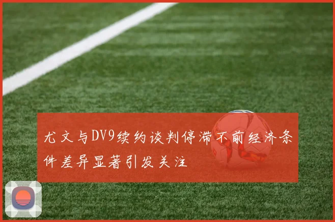 尤文与DV9续约谈判停滞不前经济条件差异显著引发关注