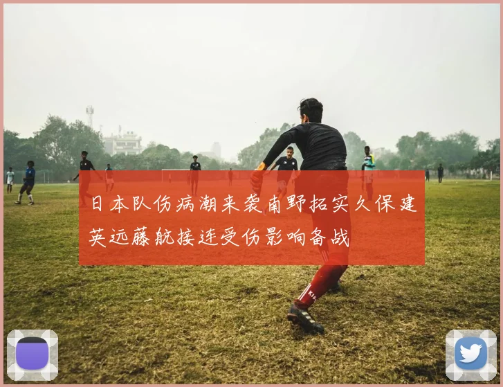 日本队伤病潮来袭南野拓实久保建英远藤航接连受伤影响备战