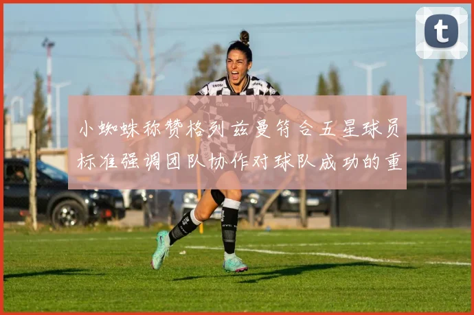 小蜘蛛称赞格列兹曼符合五星球员标准强调团队协作对球队成功的重要性