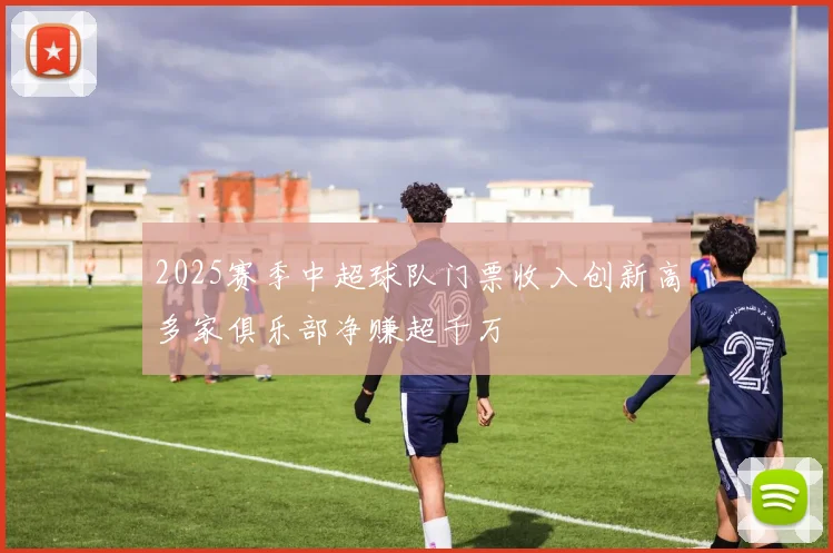 2025赛季中超球队门票收入创新高多家俱乐部净赚超千万