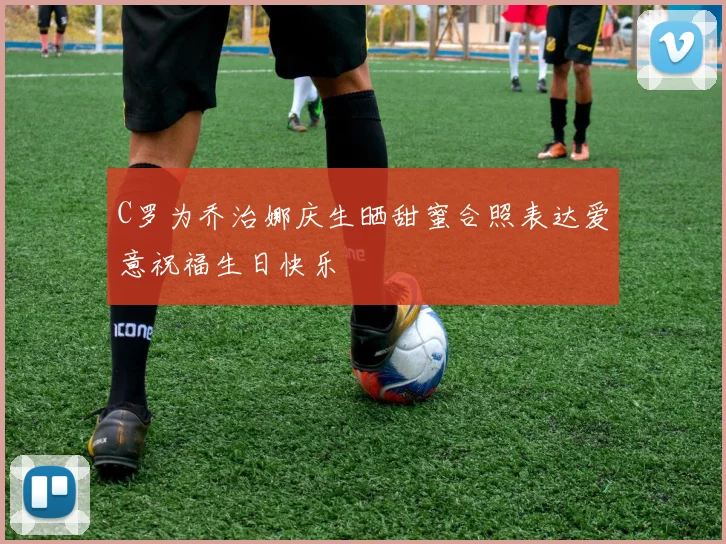 C罗为乔治娜庆生晒甜蜜合照表达爱意祝福生日快乐