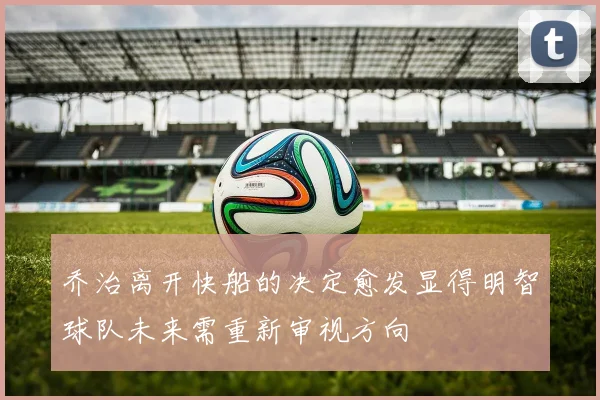乔治离开快船的决定愈发显得明智球队未来需重新审视方向
