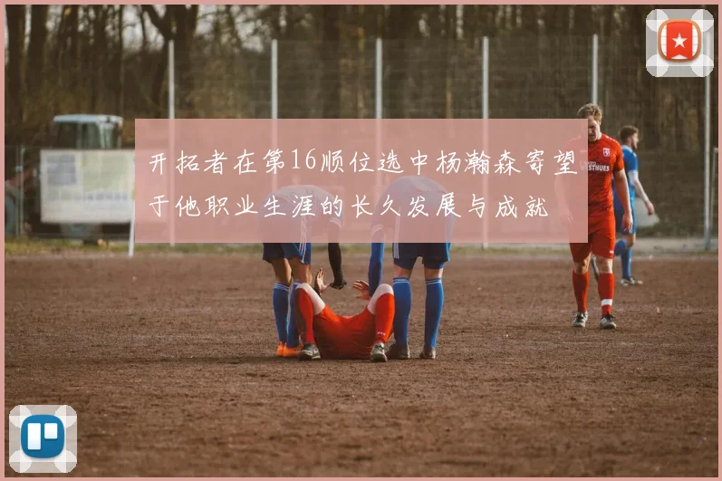 开拓者在第16顺位选中杨瀚森寄望于他职业生涯的长久发展与成就