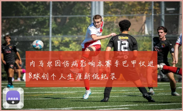 内马尔因伤病影响本赛季巴甲仅进8球创个人生涯新低纪录