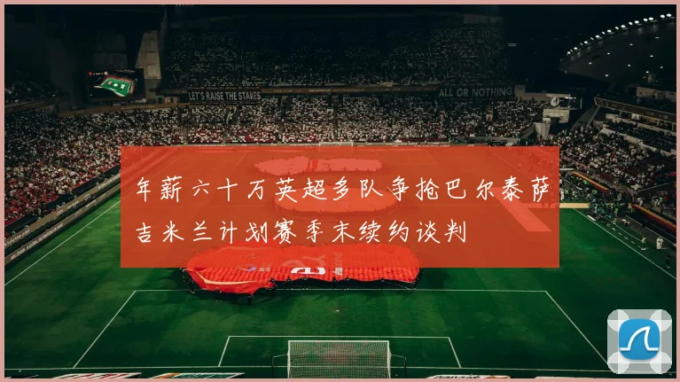 年薪六十万英超多队争抢巴尔泰萨吉米兰计划赛季末续约谈判