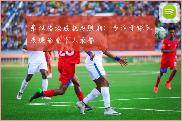 弗拉格谈成就与胜利：专注于球队表现而非个人荣誉