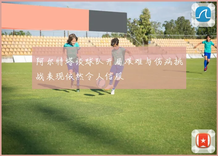 阿尔特塔谈球队开局艰难与伤病挑战表现依然令人信服