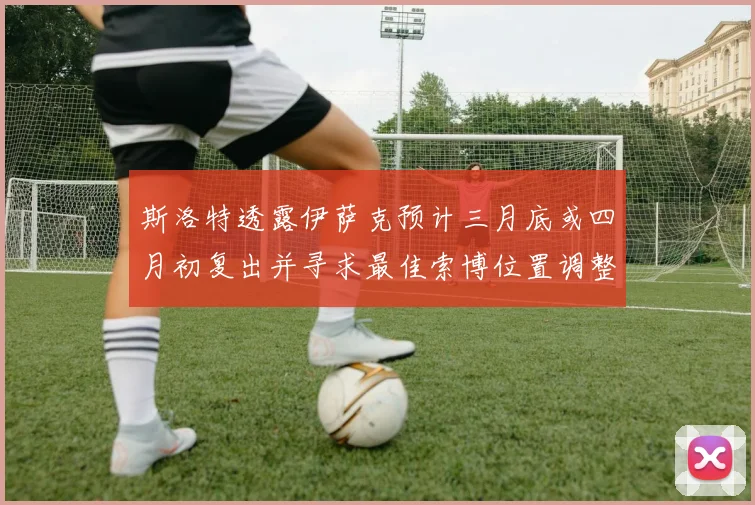 斯洛特透露伊萨克预计三月底或四月初复出并寻求最佳索博位置调整方案