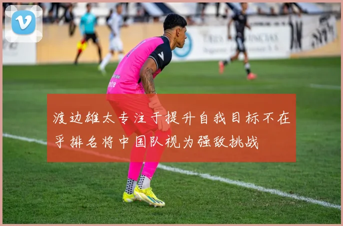 渡边雄太专注于提升自我目标不在乎排名将中国队视为强敌挑战