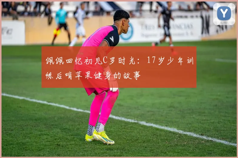 佩佩回忆初见C罗时光：17岁少年训练后啃苹果健身的故事