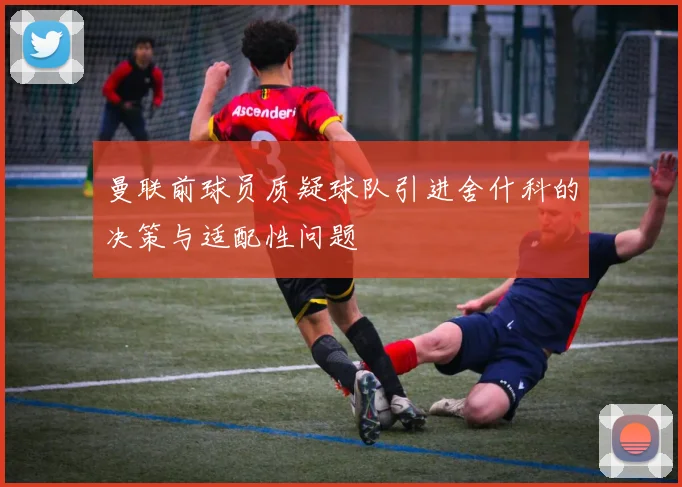 曼联前球员质疑球队引进舍什科的决策与适配性问题