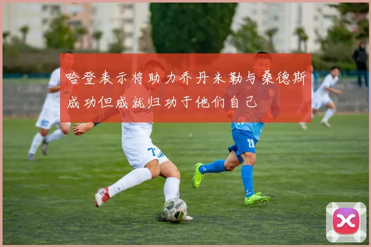 哈登表示将助力乔丹米勒与桑德斯成功但成就归功于他们自己