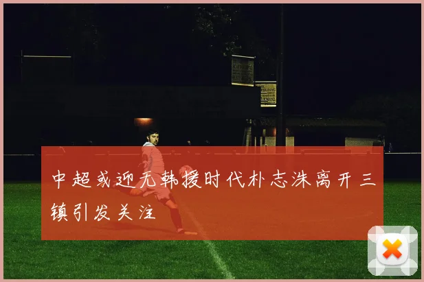 中超或迎无韩援时代朴志洙离开三镇引发关注