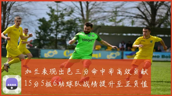 加兰表现出色三分命中率高效贡献15分5板6助球队战绩提升至正负值18最低