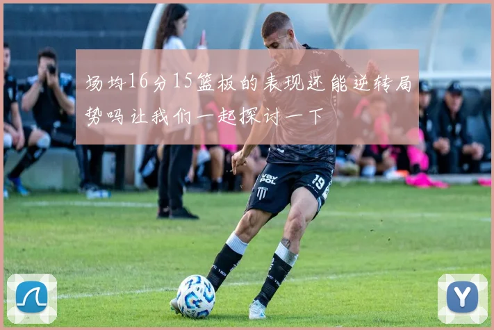 场均16分15篮板的表现还能逆转局势吗让我们一起探讨一下