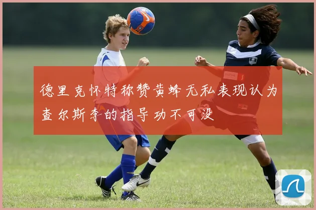 德里克怀特称赞黄蜂无私表现认为查尔斯李的指导功不可没