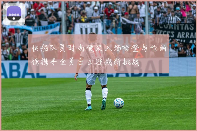 快船队员时尚便装入场哈登与伦纳德携手全员出击迎战新挑战