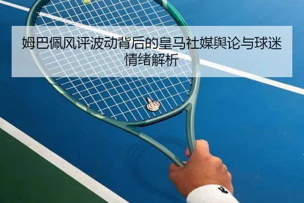 姆巴佩风评波动背后的皇马社媒舆论与球迷情绪解析（SabaSports）